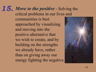 Move to the positive  - Solving the critical problems in our lives and  communities is best  approached by visualizing  and moving into the  positive alternative that  we wish to create, and by  building on the strengths  we already have, rather  than on giving away our  energy fighting the negative. 15. 