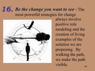 Be the change you want to see  - The most powerful strategies for change 16. always involve positive role modeling and the creation of living examples of the solution we are proposing.  By walking the path, we make the path visible. 