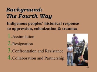 Background:  The Fourth Way   Indigenous peoples’ historical response to oppression, colonization & trauma: Assimilation Resignation Confrontation and Resistance Collaboration and Partnership 