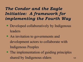The Condor and the Eagle Initiative:  A framework for implementing the Fourth Way Developed collaboratively by Indigenous leaders An invitation to governments and development actors to collaborate with Indigenous Peoples The implementation of guiding principles shared by Indigenous elders 