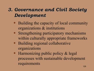 Building the capacity of local community organizations & institutions Strengthening participatory mechanisms within culturally appropriate frameworks Building regional collaborative organizations Harmonizing public policy & legal processes with sustainable development requirements 3. Governance and Civil Society Development 