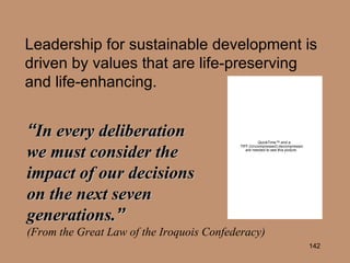 Leadership for sustainable development is driven by values that are life-preserving and life-enhancing. “ In every deliberation  we must consider the  impact of our decisions  on the next seven  generations. ”   (From the Great Law of the Iroquois Confederacy) 