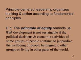 Principle-centered leadership organizes thinking & action according to fundamental principles. E.g. The  principle of equity  reminds us that d evelopment is not sustainable if the political decisions & economic activities of some groups of people continue to jeopardize the wellbeing of people belonging to other groups or living in other parts of the world. 