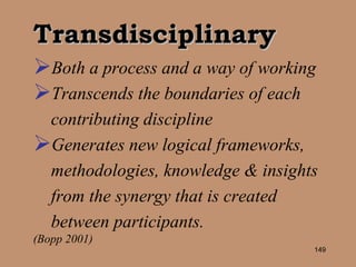 Transdisciplinary Both a process and a way of working  Transcends the boundaries of each contributing discipline Generates new logical frameworks, methodologies, knowledge & insights from the synergy that is created between participants.   (Bopp 2001) 