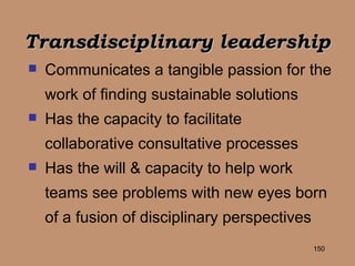 Transdisciplinary leadership   Communicates a tangible passion for the work of finding sustainable solutions Has the capacity to facilitate collaborative consultative processes Has the will & capacity to help work teams see problems with new eyes born of a fusion of disciplinary perspectives 