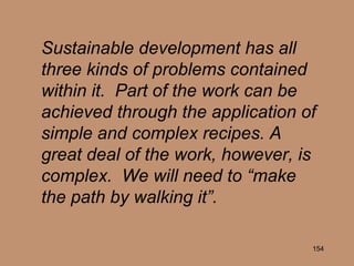 Sustainable development has all three kinds of problems contained within it.  Part of the work can be achieved through the application of simple and complex recipes. A great deal of the work, however, is complex.  We will need to “make the path by walking it”. 