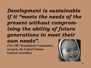Development is sustainable if it “meets the needs of the present without comprom-ising the ability of future generations to meet their own needs”.   (The 1987 Brundtland Commission,  set up by the United Nations  General Assembly) 