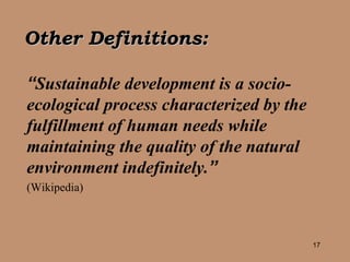 “ Sustainable development is a socio-ecological process characterized by the fulfillment of human needs while maintaining the quality of the natural environment indefinitely. ”   (Wikipedia) Other Definitions: 