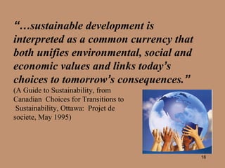 “… sustainable development is interpreted as a common currency that both unifies environmental, social and economic values and links today ’ s choices to tomorrow ’ s consequences. ”   (A Guide to Sustainability, from  Canadian  Choices for Transitions to Sustainability, Ottawa:  Projet de  societe, May 1995)  