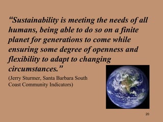 “ Sustainability is meeting the needs of all humans, being able to do so on a finite planet for generations to come while ensuring some degree of openness and flexibility to adapt to changing circumstances. ”   (Jerry Sturmer, Santa Barbara South  Coast Community Indicators) 
