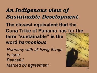 An Indigenous view of  Sustainable Development The closest equivalent that the Cuna Tribe of Panama has for the term “sustainable” is the  word  harmonious   Harmony with all living things In tune Peaceful Marked by agreement 