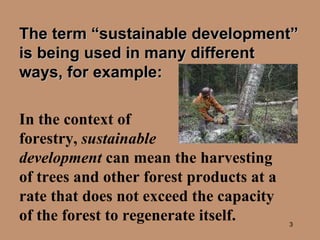 The term “sustainable development” is being used in many different ways, for example:   In the context of  forestry,  sustainable  development  can mean the harvesting of trees and other forest products at a rate that does not exceed the capacity of the forest to regenerate itself. 
