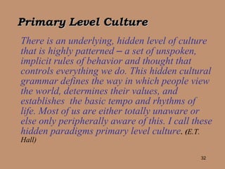 Primary Level Culture There is an underlying, hidden level of culture that is highly patterned  –  a set of unspoken, implicit rules of behavior and thought that controls everything we do. This hidden cultural grammar defines the way in which people view the world, determines their values, and establishes  the basic tempo and rhythms of life. Most of us are either totally unaware or else only peripherally aware of this. I call these hidden paradigms primary level culture .   ( E.T. Hall) 