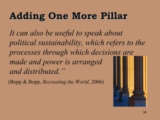 It can also be useful to speak about political sustainability, which refers to the processes through which decisions are made and power is arranged  and distributed.” (Bopp & Bopp,  Recreating the World , 2006) Adding One More Pillar 