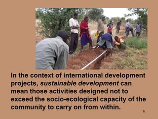 In the context of international development projects,  sustainable development  can mean those activities designed not to exceed the socio-ecological capacity of the community to carry on from within. 