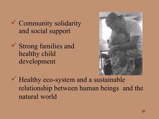 Community solidarity and social support Strong families and healthy child development Healthy eco-system and a sustainable relationship between human beings  and the natural world 