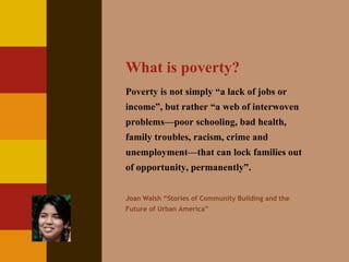 What is poverty? Poverty is not simply “a lack of jobs or income”, but rather “a web of interwoven problems—poor schooling, bad health, family troubles, racism, crime and unemployment—that can lock families out of opportunity, permanently”. Joan Walsh “Stories of Community Building and the Future of Urban America” 