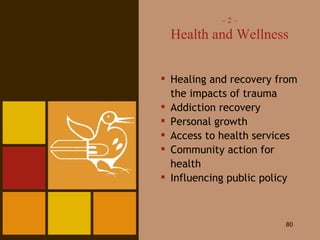 –  2 – Health and Wellness Healing and recovery from the impacts of trauma Addiction recovery Personal growth Access to health services Community action for health Influencing public policy 