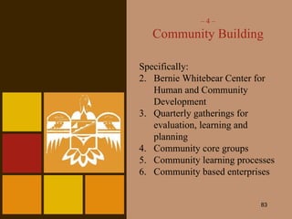 –  4 – Community Building Specifically: Bernie Whitebear Center for Human and Community Development Quarterly gatherings for evaluation, learning and planning Community core groups Community learning processes Community based enterprises 