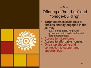 –  5 –   Offering a “hand-up” and “bridge-building” Targeted small scale help to families already engaged in the journey E.g.., a bus pass, help with groceries until month end, child care emergencies Access to micro-loans Access to affordable housing One stop shopping and connection to support and opportunities 
