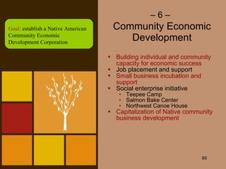 –  6 –   Community Economic Development Building individual and community capacity for economic success Job placement and support Small business incubation and support Social enterprise initiative Teepee Camp Salmon Bake Center Northwest Canoe House Capitalization of Native community business development Goal:  establish a Native American Community Economic Development Corporation 