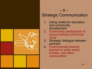 –  8 –   Strategic Communication Using media for education and community development Community participation to ensure strong community voice Strategic dialogue between partners 4. Communicate lessons learned to wider world, funders, and other communities 