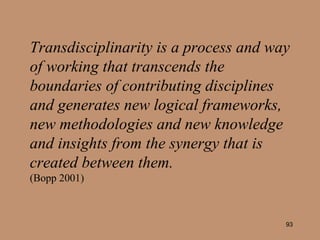 Transdisciplinarity is a process and way of working that transcends the boundaries of contributing disciplines and generates new logical frameworks, new methodologies and new knowledge and insights from the synergy that is created between them.   (Bopp 2001) 