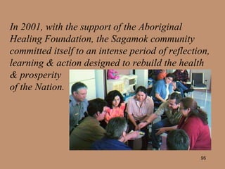 In 2001, with the support of the Aboriginal Healing Foundation, the Sagamok community committed itself to an intense period of reflection, learning & action designed to rebuild the health  & prosperity  of the Nation. 