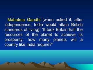 Mahatma Gandhi [when asked if, after 
independence, India would attain British 
standards of living]: “It took Britain half the 
resources of the planet to achieve its 
prosperity; how many planets will a 
country like India require?” 
 