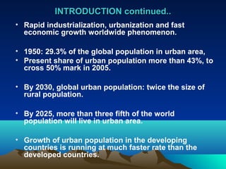 INTRODUCTION ccoonnttiinnuueedd.... 
• Rapid industrialization, urbanization and fast 
economic growth worldwide phenomenon. 
• 1950: 29.3% of the global population in urban area, 
• Present share of urban population more than 43%, to 
cross 50% mark in 2005. 
• By 2030, global urban population: twice the size of 
rural population. 
• By 2025, more than three fifth of the world 
population will live in urban area. 
• Growth of urban population in the developing 
countries is running at much faster rate than the 
developed countries. 
 