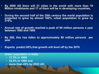 • By 2000 AD there will 21 cities in the world with more than 10 
Million inhabitants and 17 of them will be in developing countries, 
• During the second half of the 20th century the world population is 
projected to grow by almost 160%, urban population to grow by 
375%. 
• Annual rate of growth reached a peak of 90 million persons a year 
between 1985 and 1990 
• By 200, this has fallen to approximately 80 million persons per 
year 
• Experts predict 85%,that growth will level off by the 2070 
• Urban population in India: 
– 17.3% in 1950 
– 25.5% in 1990 and 
– more than 45% by 2025 AD 
 
