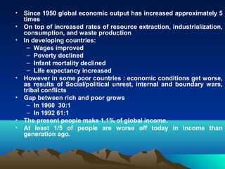 • Since 1950 global economic output has increased approximately 5 
times 
• On top of increased rates of resource extraction, industrialization, 
consumption, and waste production 
• In developing countries: 
– Wages improved 
– Poverty declined 
– Infant mortality declined 
– Life expectancy increased 
• However in some poor countries : economic conditions get worse, 
as results of Social/political unrest, internal and boundary wars, 
tribal conflicts 
• Gap between rich and poor grows 
– In 1960 30:1 
– In 1992 61:1 
• The present people make 1.1% of global income. 
• At least 1/5 of people are worse off today in income than 
generation ago. 
 