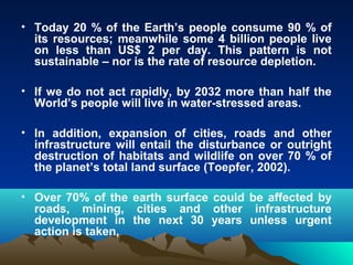 • Today 20 % of the Earth’s people consume 90 % of 
its resources; meanwhile some 4 billion people live 
on less than US$ 2 per day. This pattern is not 
sustainable – nor is the rate of resource depletion. 
• If we do not act rapidly, by 2032 more than half the 
World’s people will live in water-stressed areas. 
• In addition, expansion of cities, roads and other 
infrastructure will entail the disturbance or outright 
destruction of habitats and wildlife on over 70 % of 
the planet’s total land surface (Toepfer, 2002). 
• Over 70% of the earth surface could be affected by 
roads, mining, cities and other infrastructure 
development in the next 30 years unless urgent 
action is taken, 
 