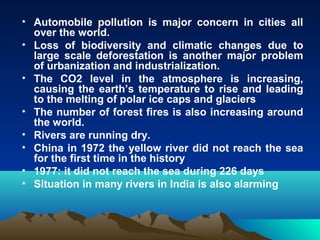 • Automobile pollution is major concern in cities all 
over the world. 
• Loss of biodiversity and climatic changes due to 
large scale deforestation is another major problem 
of urbanization and industrialization. 
• The CO2 level in the atmosphere is increasing, 
causing the earth’s temperature to rise and leading 
to the melting of polar ice caps and glaciers 
• The number of forest fires is also increasing around 
the world. 
• Rivers are running dry. 
• China in 1972 the yellow river did not reach the sea 
for the first time in the history 
• 1977: it did not reach the sea during 226 days 
• Situation in many rivers in India is also alarming 
 