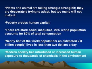 •Plants and animal are taking strong a strong hit; they 
are desperately trying to adapt, but too many will not 
make it 
•Poverty erodes human capital; 
•There are stark social inequities. 20% world population 
accounts for 80% of total consumption 
•Nearly half of the world population( an estimated 2.8 
billion people) lives in less than two dollars a day 
•Modern society has introduced or increased human 
exposure to thousands of chemicals in the environment 
 