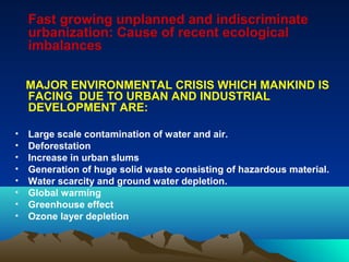 Fast growing unplanned and indiscriminate 
urbanization: Cause of recent ecological 
imbalances 
MAJOR ENVIRONMENTAL CRISIS WHICH MANKIND IS 
FACING DUE TO URBAN AND INDUSTRIAL 
DEVELOPMENT ARE: 
• Large scale contamination of water and air. 
• Deforestation 
• Increase in urban slums 
• Generation of huge solid waste consisting of hazardous material. 
• Water scarcity and ground water depletion. 
• Global warming 
• Greenhouse effect 
• Ozone layer depletion 
 