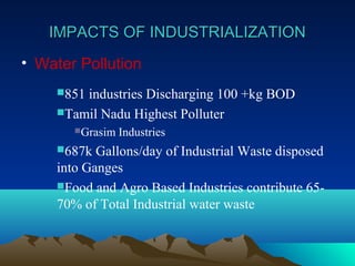 IIMMPPAACCTTSS OOFF IINNDDUUSSTTRRIIAALLIIZZAATTIIOONN 
• Water Pollution 
851 industries Discharging 100 +kg BOD 
Tamil Nadu Highest Polluter 
Grasim Industries 
687k Gallons/day of Industrial Waste disposed 
into Ganges 
Food and Agro Based Industries contribute 65- 
70% of Total Industrial water waste 
 