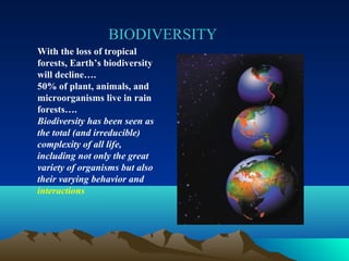 BIODIVERSITY 
With the loss of tropical 
forests, Earth’s biodiversity 
will decline…. 
50% of plant, animals, and 
microorganisms live in rain 
forests…. 
Biodiversity has been seen as 
the total (and irreducible) 
complexity of all life, 
including not only the great 
variety of organisms but also 
their varying behavior and 
interactions 
 