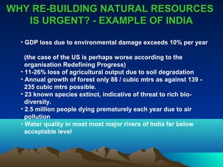WHY RREE--BBUUIILLDDIINNGG NNAATTUURRAALL RREESSOOUURRCCEESS 
IISS UURRGGEENNTT?? -- EEXXAAMMPPLLEE OOFF IINNDDIIAA 
• GDP loss due to environmental damage exceeds 10% per year 
(the case of the US is perhaps worse according to the 
organisation Redefining Progress) 
• 11-26% loss of agricultural output due to soil degradation 
• Annual growth of forest only 88 / cubic mtrs as against 139 - 
235 cubic mtrs possible. 
• 23 known species extinct, indicative of threat to rich bio-diversity. 
• 2.5 million people dying prematurely each year due to air 
pollution 
• Water quality in most most major rivers of India far below 
acceptable level 
 