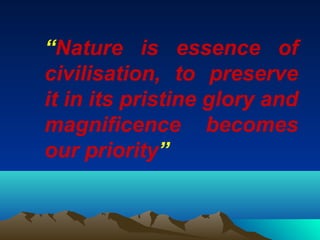 “Nature is essence of 
civilisation, to preserve 
it in its pristine glory and 
magnificence becomes 
our priority” 
