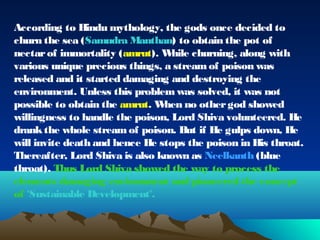 According to Hindu mythology, the gods once decided to 
churn the sea (Samudra Manthan) to obtain the pot of 
nectar of immortality (amrut). While churning, along with 
various unique precious things, a stream of poison was 
released and it started damaging and destroying the 
environment. Unless this problem was solved, it was not 
possible to obtain the amrut. When no other god showed 
willingness to handle the poison, Lord Shiva volunteered. He 
drank the whole stream of poison. But if He gulps down, He 
will invite death and hence He stops the poison in His throat. 
Thereafter, Lord Shiva is also known as Neelkanth (blue 
throat). Thus Lord Shiva showed the way to process the 
elements damaging environment and pioneered the concept 
of 'Sustainable Development'. 
 