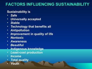 FFAACCTTOORRSS IINNFFLLUUEENNCCIINNGG SSUUSSTTAAIINNAABBIILLIITTYY 
Sustainability is 
• Safe 
• Universally accepted 
• Stable 
• Technology that benefits all 
• Antipollution 
• Improvement in quality of life 
• Nontoxic 
• Awareness 
• Beautiful 
• Indigenous knowledge 
• Least-cost production 
• Income 
• Total quality 
• Youth 
 