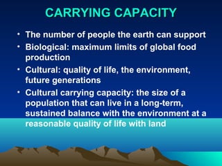 CCAARRRRYYIINNGG CCAAPPAACCIITTYY 
• The number of people the earth can support 
• Biological: maximum limits of global food 
production 
• Cultural: quality of life, the environment, 
future generations 
• Cultural carrying capacity: the size of a 
population that can live in a long-term, 
sustained balance with the environment at a 
reasonable quality of life with land 
 
