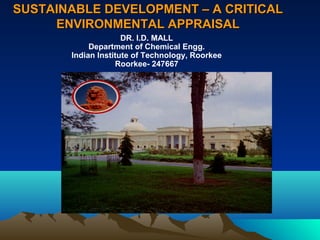 SUSTAINABLE DEVELOPMENT –– AA CCRRIITTIICCAALL 
EENNVVIIRROONNMMEENNTTAALL AAPPPPRRAAIISSAALL 
DR. I.D. MALL 
Department of Chemical Engg. 
Indian Institute of Technology, Roorkee 
Roorkee- 247667 
 