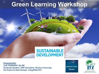 Green Learning Workshop
Presented By:
G.M.TOWHIDUL ISLAM
Graduate Student, URP Discipline, Khulna University.
Gis Expert & Data Analyst, integANALYST.
 