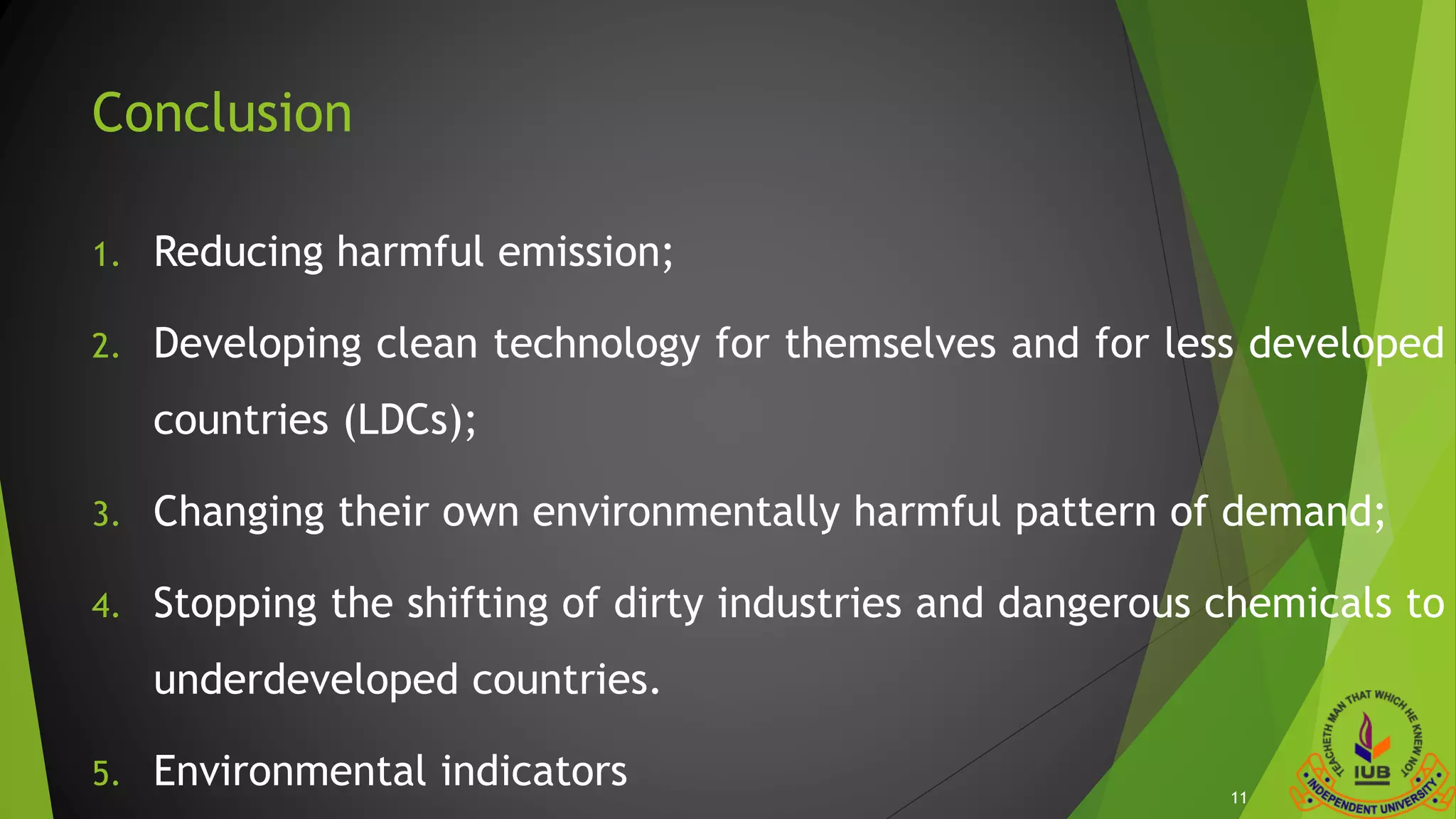 Conclusion
1. Reducing harmful emission;
2. Developing clean technology for themselves and for less developed
countries (LDCs);
3. Changing their own environmentally harmful pattern of demand;
4. Stopping the shifting of dirty industries and dangerous chemicals to
underdeveloped countries.
5. Environmental indicators 11
 