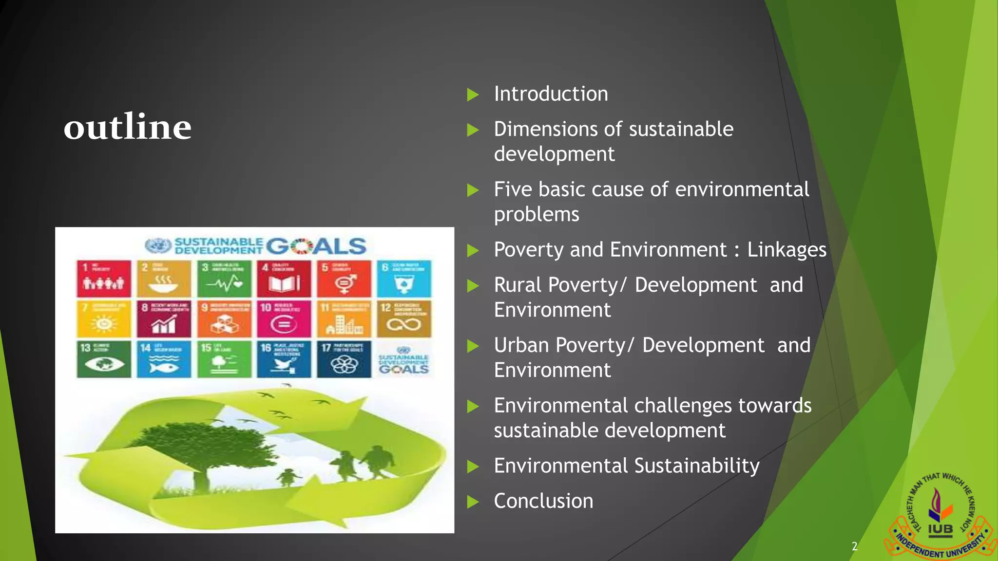 outline
 Introduction
 Dimensions of sustainable
development
 Five basic cause of environmental
problems
 Poverty and Environment : Linkages
 Rural Poverty/ Development and
Environment
 Urban Poverty/ Development and
Environment
 Environmental challenges towards
sustainable development
 Environmental Sustainability
 Conclusion
2
 