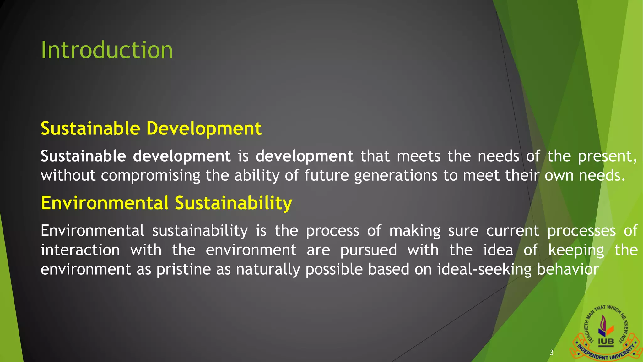 Introduction
Sustainable Development
Sustainable development is development that meets the needs of the present,
without compromising the ability of future generations to meet their own needs.
Environmental Sustainability
Environmental sustainability is the process of making sure current processes of
interaction with the environment are pursued with the idea of keeping the
environment as pristine as naturally possible based on ideal-seeking behavior
3
 
