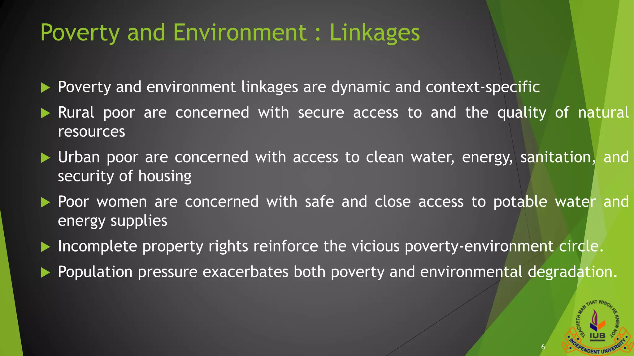 Poverty and Environment : Linkages
 Poverty and environment linkages are dynamic and context-specific
 Rural poor are concerned with secure access to and the quality of natural
resources
 Urban poor are concerned with access to clean water, energy, sanitation, and
security of housing
 Poor women are concerned with safe and close access to potable water and
energy supplies
 Incomplete property rights reinforce the vicious poverty-environment circle.
 Population pressure exacerbates both poverty and environmental degradation.
6
 
