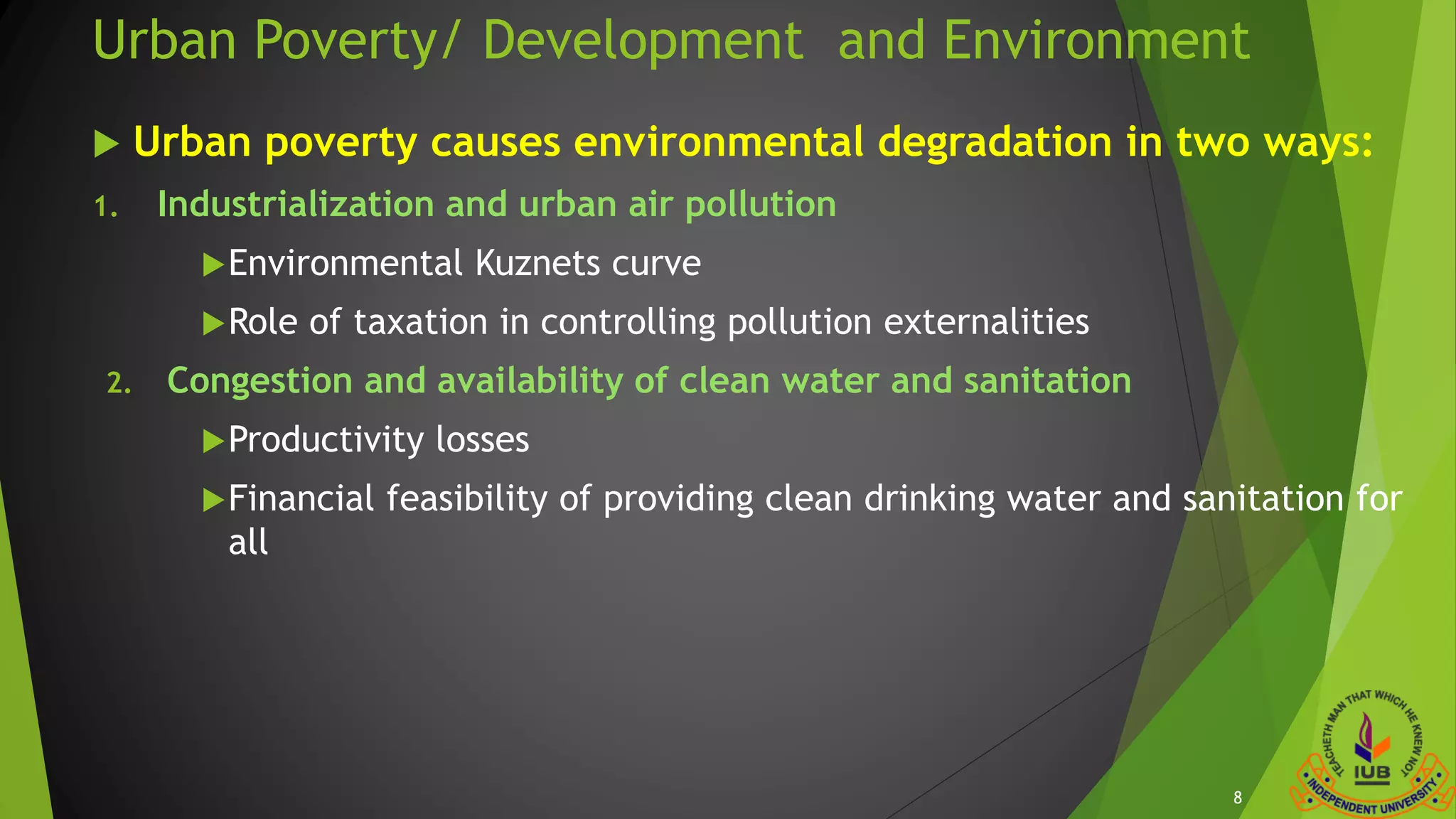 Urban Poverty/ Development and Environment
 Urban poverty causes environmental degradation in two ways:
1. Industrialization and urban air pollution
Environmental Kuznets curve
Role of taxation in controlling pollution externalities
2. Congestion and availability of clean water and sanitation
Productivity losses
Financial feasibility of providing clean drinking water and sanitation for
all
8
 